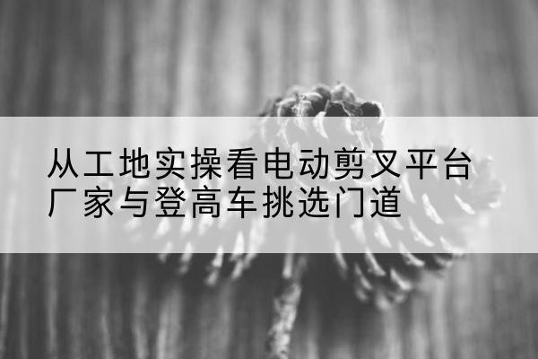 赤峰电动剪叉升降平台厂家-从工地实操看电动剪叉平台厂家与登高车挑选门道