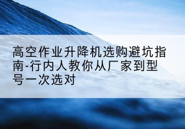 赤峰升降平台厂家-高空作业升降机选购避坑指南-行内人教你从厂家到型号一次选对