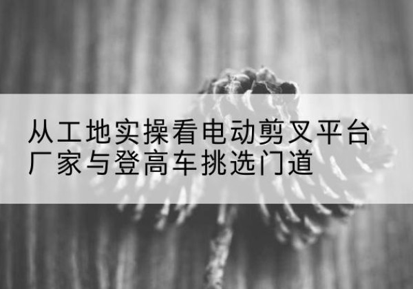 赤峰电动剪叉升降平台厂家-从工地实操看电动剪叉平台厂家与登高车挑选门道